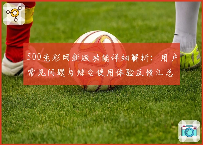 500竞彩网新版功能详细解析：用户常见问题与综合使用体验反馈汇总