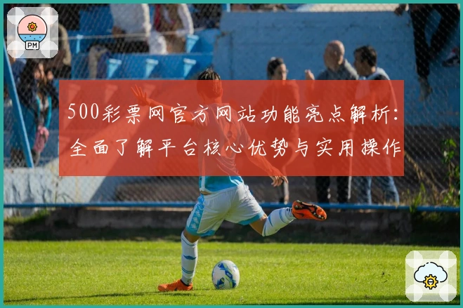 500彩票网官方网站功能亮点解析：全面了解平台核心优势与实用操作技巧