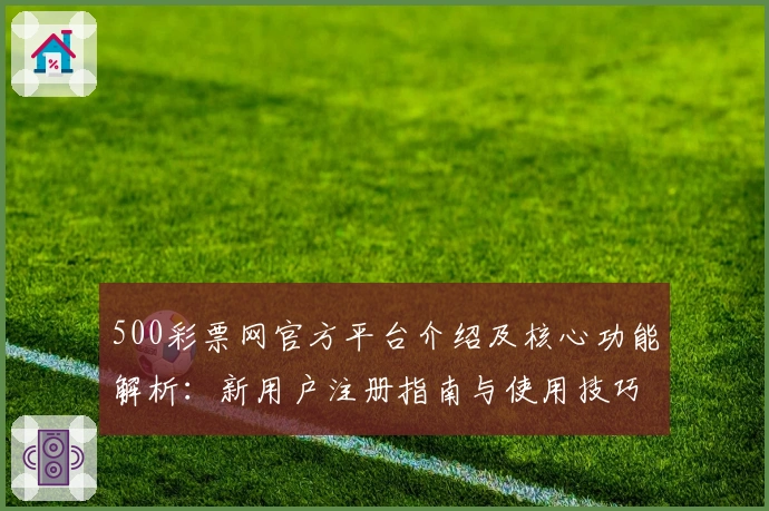 500彩票网官方平台介绍及核心功能解析：新用户注册指南与使用技巧分享