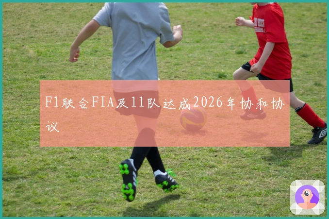 F1联合FIA及11队达成2026年协和协议