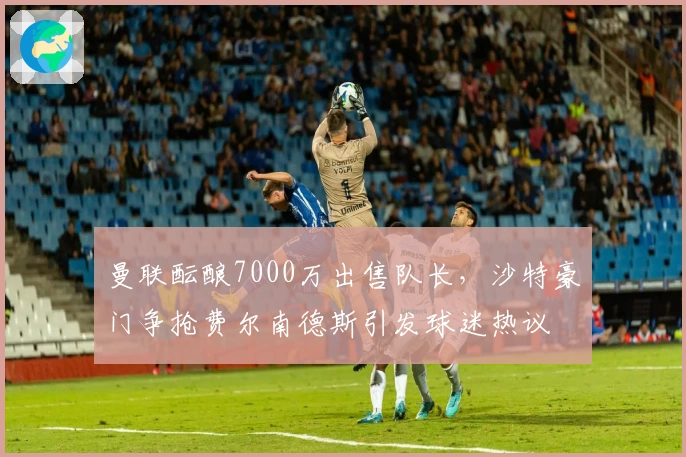 曼联酝酿7000万出售队长,沙特豪门争抢费尔南德斯引发球迷热议