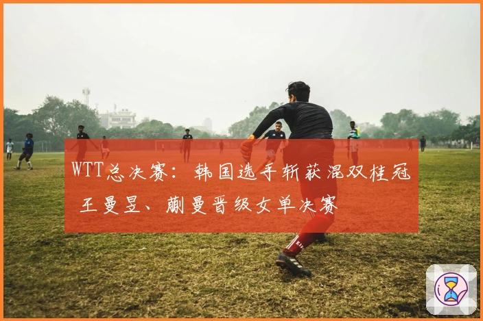 WTT总决赛：韩国选手斩获混双桂冠 王曼昱、蒯曼晋级女单决赛