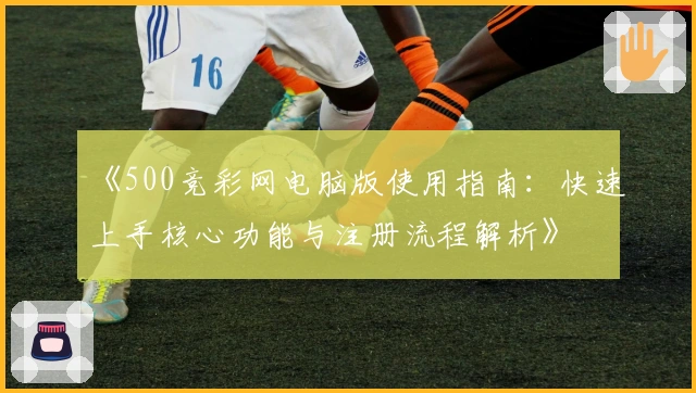 《500竞彩网电脑版使用指南：快速上手核心功能与注册流程解析》
