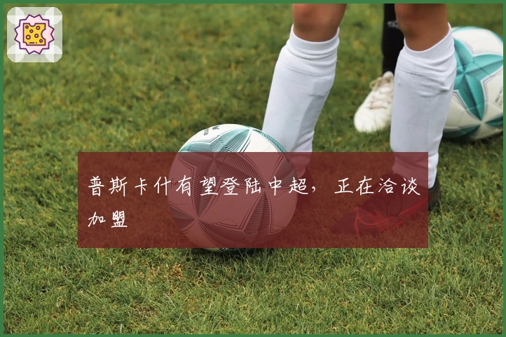 普斯卡什有望登陆中超，正在洽谈加盟