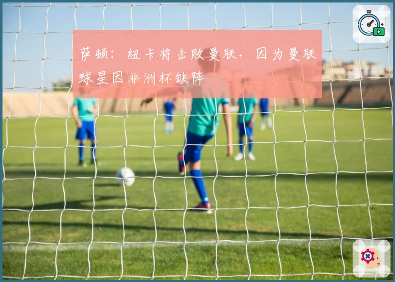 萨顿：纽卡将击败曼联，因为曼联球星因非洲杯缺阵