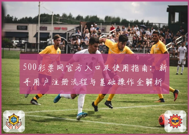 500彩票网官方入口及使用指南：新手用户注册流程与基础操作全解析