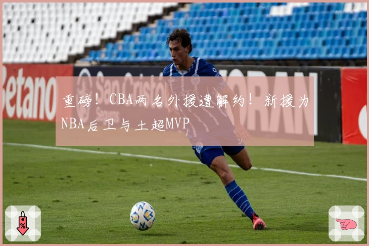 重磅！CBA两名外援遭解约！新援为NBA后卫与土超MVP