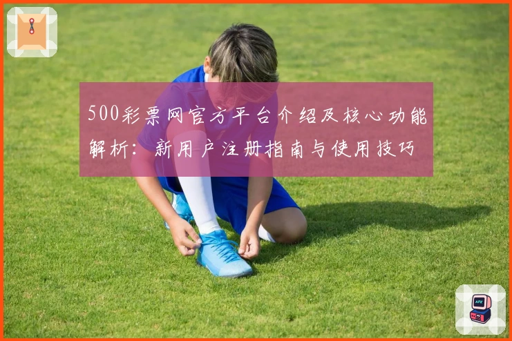 500彩票网官方平台介绍及核心功能解析:新用户注册指南与使用技巧分享