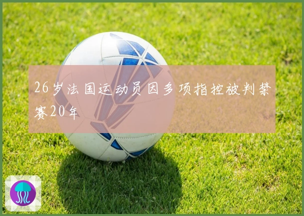 26岁法国运动员因多项指控被判禁赛20年