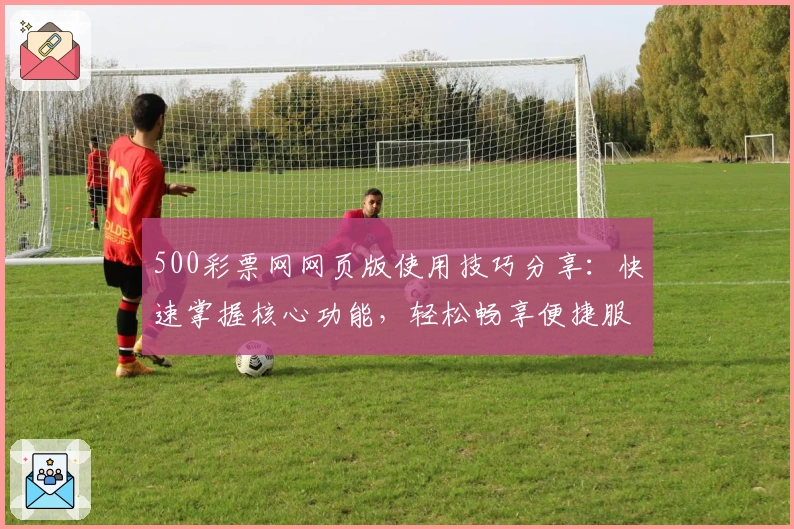 500彩票网网页版使用技巧分享：快速掌握核心功能，轻松畅享便捷服务体验