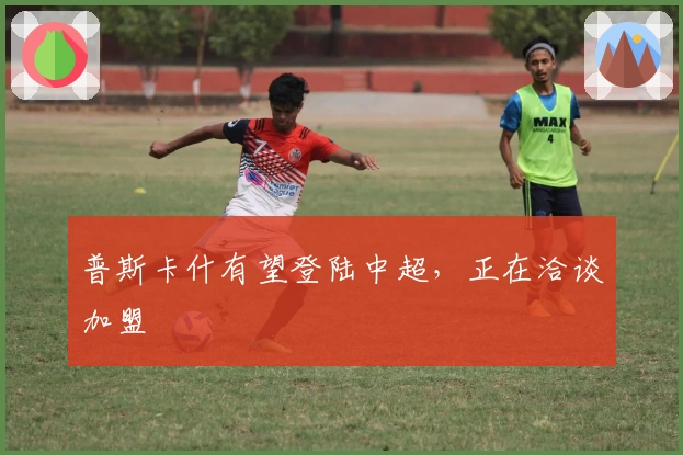 普斯卡什有望登陆中超，正在洽谈加盟