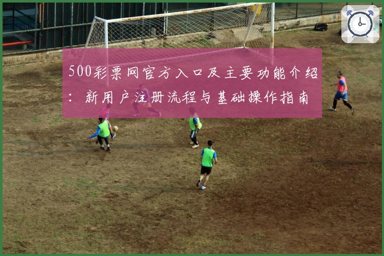 500彩票网官方入口及主要功能介绍：新用户注册流程与基础操作指南解析