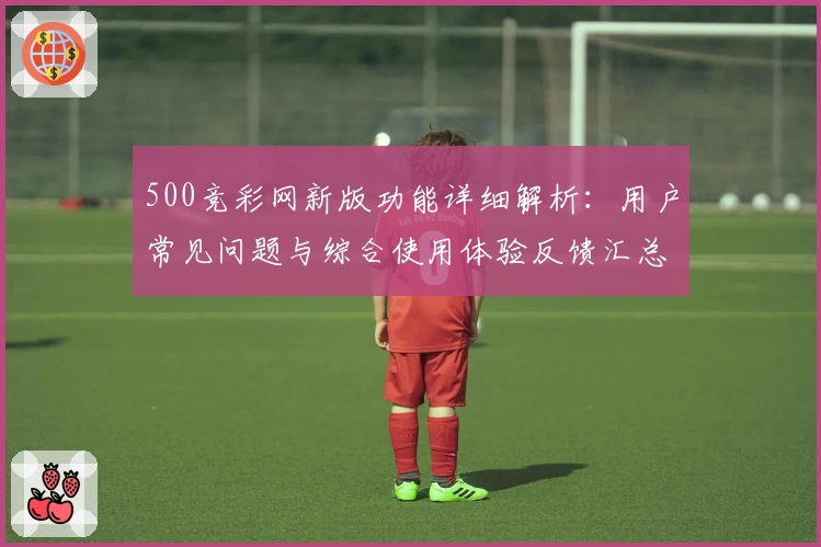 500竞彩网新版功能详细解析：用户常见问题与综合使用体验反馈汇总