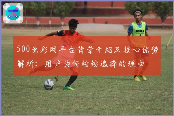 500竞彩网平台背景介绍及核心优势解析：用户为何纷纷选择的理由