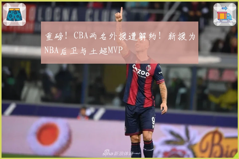 重磅！CBA两名外援遭解约！新援为NBA后卫与土超MVP